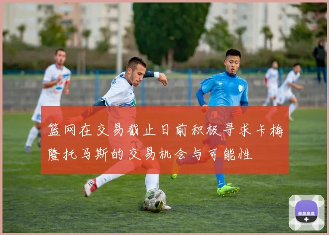篮网在交易截止日前积极寻求卡梅隆托马斯的交易机会与可能性