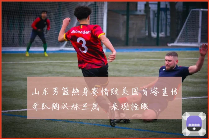 山东男篮热身赛惜败美国肯塔基传奇队陶汉林王岚嵚表现抢眼