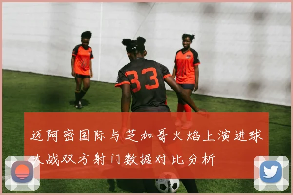 迈阿密国际与芝加哥火焰上演进球大战双方射门数据对比分析