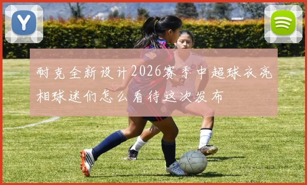 耐克全新设计2026赛季中超球衣亮相球迷们怎么看待这次发布
