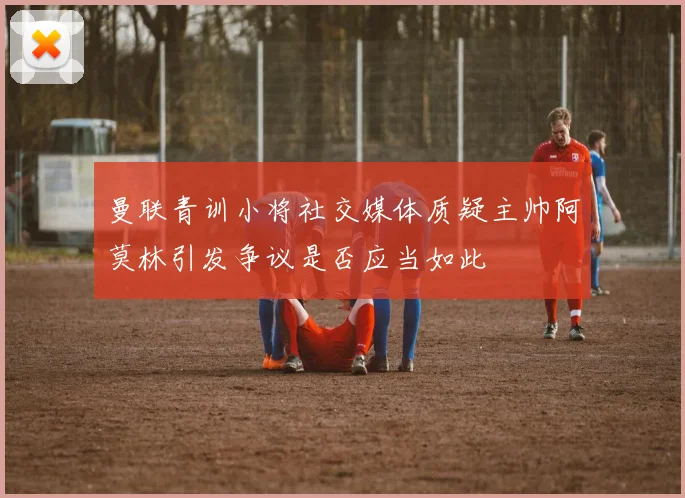 曼联青训小将社交媒体质疑主帅阿莫林引发争议是否应当如此